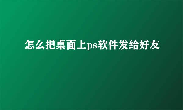 怎么把桌面上ps软件发给好友