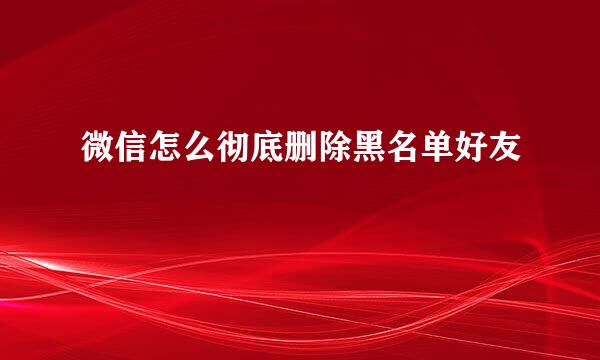 微信怎么彻底删除黑名单好友
