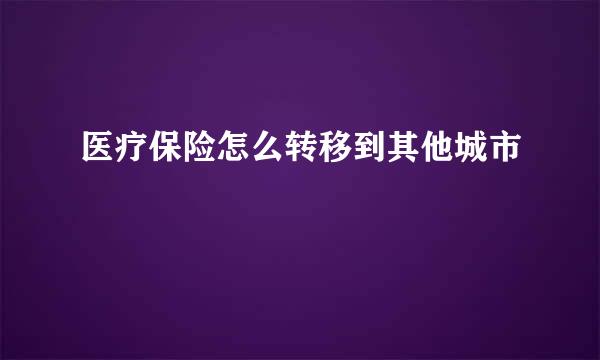 医疗保险怎么转移到其他城市