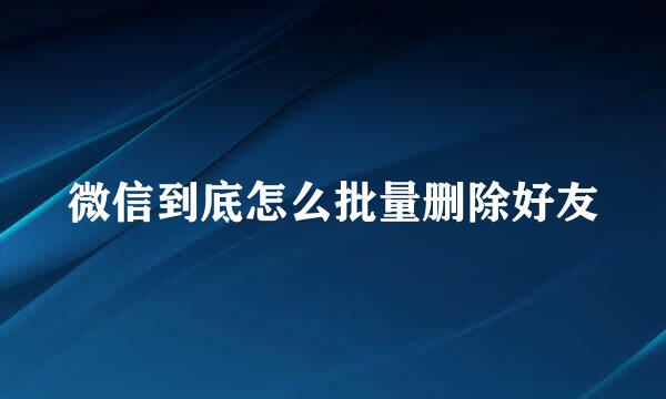 微信到底怎么批量删除好友