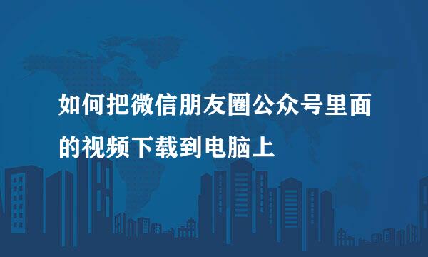 如何把微信朋友圈公众号里面的视频下载到电脑上
