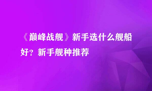 《巅峰战舰》新手选什么舰船好？新手舰种推荐