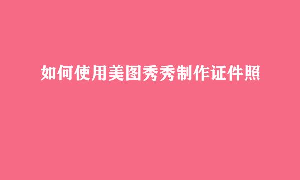 如何使用美图秀秀制作证件照