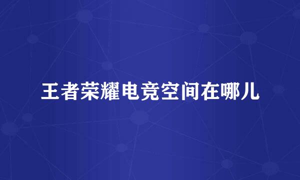 王者荣耀电竞空间在哪儿