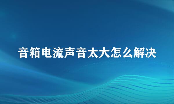 音箱电流声音太大怎么解决