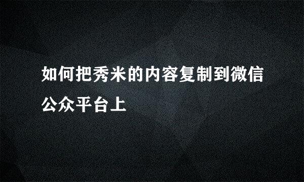 如何把秀米的内容复制到微信公众平台上