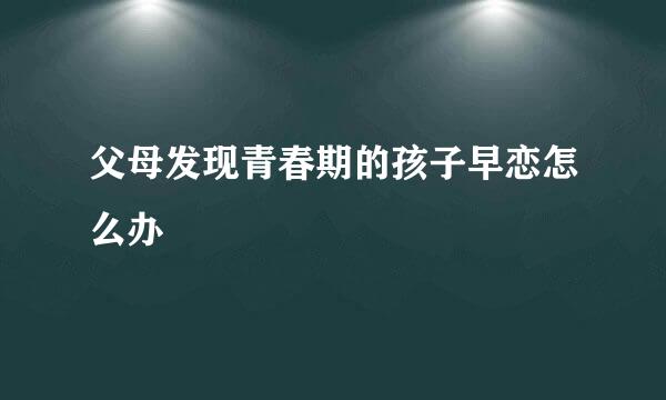 父母发现青春期的孩子早恋怎么办