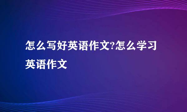 怎么写好英语作文?怎么学习英语作文