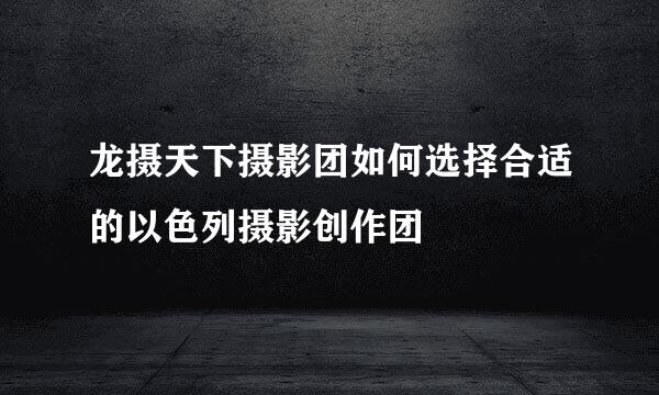 龙摄天下摄影团如何选择合适的以色列摄影创作团