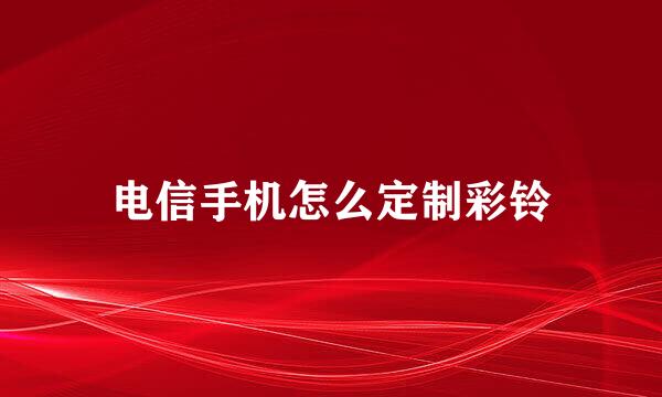 电信手机怎么定制彩铃