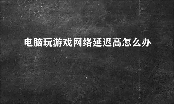 电脑玩游戏网络延迟高怎么办