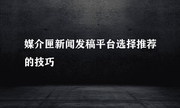 媒介匣新闻发稿平台选择推荐的技巧