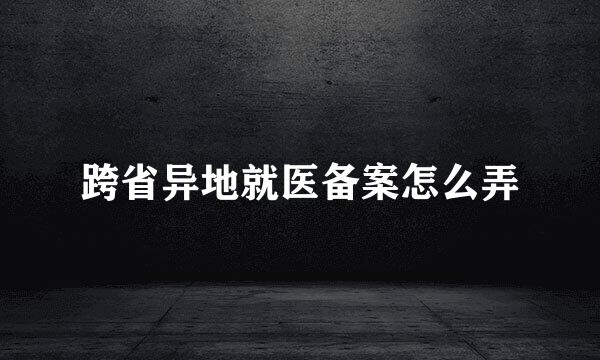 跨省异地就医备案怎么弄