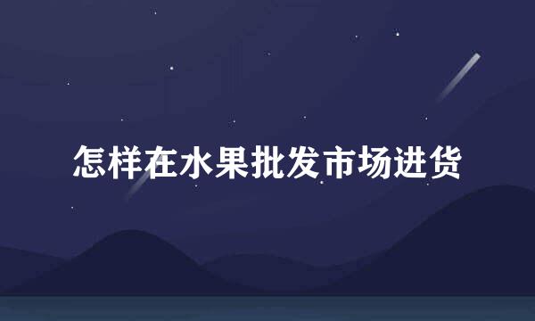 怎样在水果批发市场进货