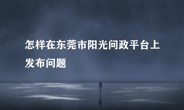 怎样在东莞市阳光问政平台上发布问题