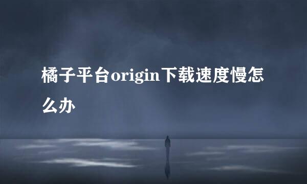 橘子平台origin下载速度慢怎么办