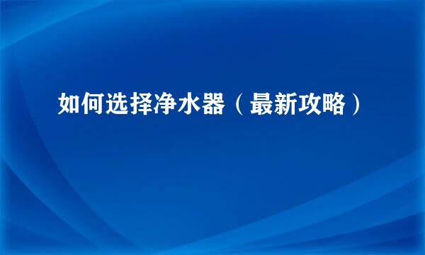 如何选择净水器（最新攻略）