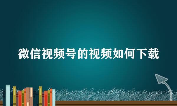 微信视频号的视频如何下载