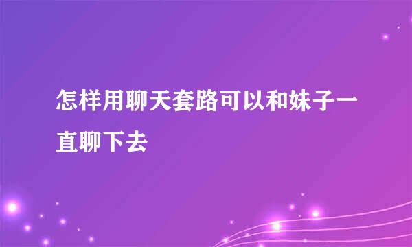 怎样用聊天套路可以和妹子一直聊下去