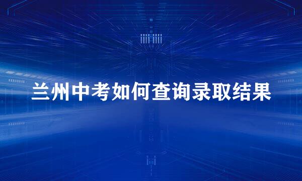 兰州中考如何查询录取结果