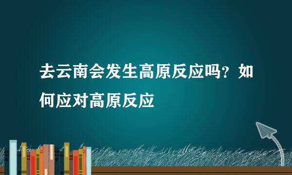 去云南会发生高原反应吗？如何应对高原反应