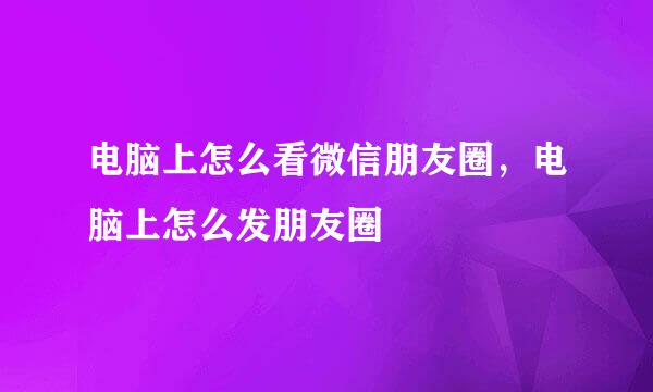 电脑上怎么看微信朋友圈，电脑上怎么发朋友圈