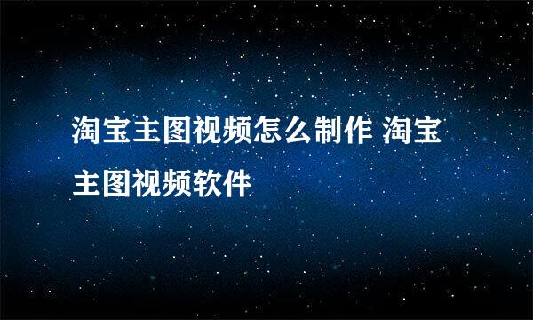 淘宝主图视频怎么制作 淘宝主图视频软件