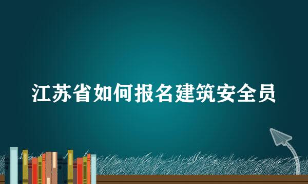 江苏省如何报名建筑安全员
