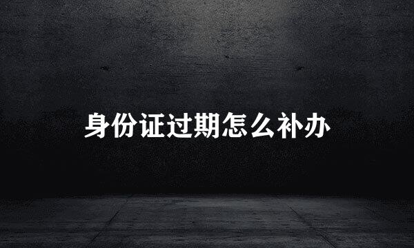 身份证过期怎么补办