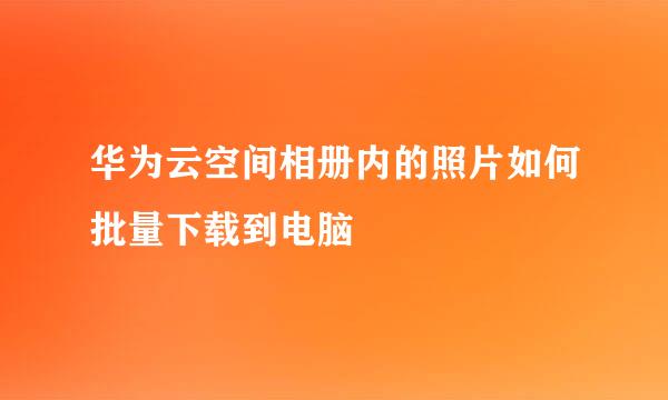 华为云空间相册内的照片如何批量下载到电脑