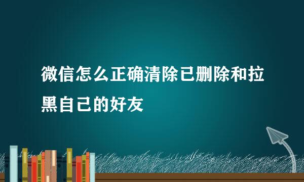 微信怎么正确清除已删除和拉黑自己的好友