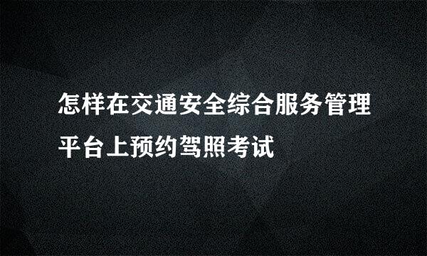 怎样在交通安全综合服务管理平台上预约驾照考试