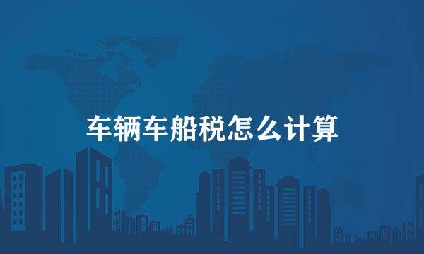 车辆车船税怎么计算