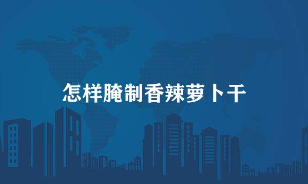 怎样腌制香辣萝卜干