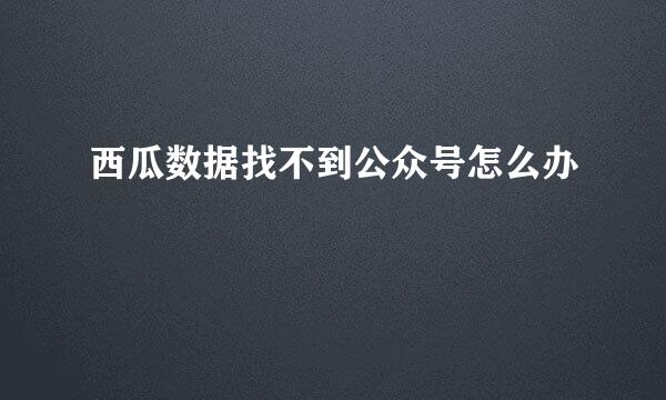 西瓜数据找不到公众号怎么办