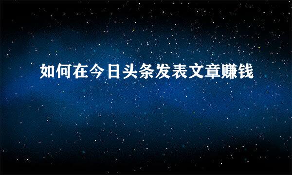 如何在今日头条发表文章赚钱
