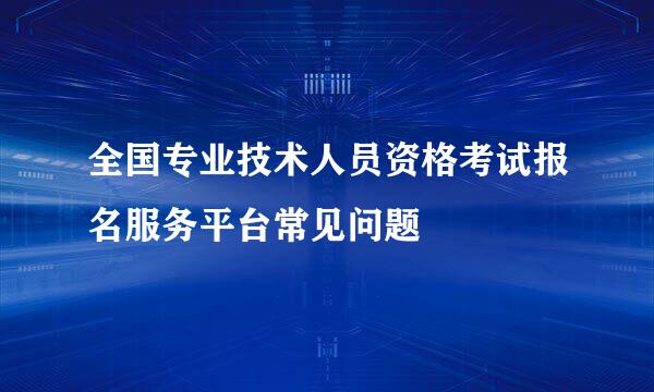 全国专业技术人员资格考试报名服务平台常见问题
