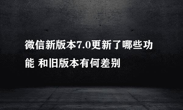 微信新版本7.0更新了哪些功能 和旧版本有何差别