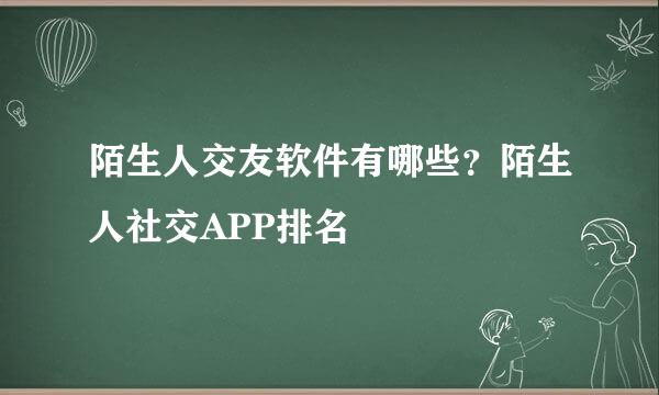 陌生人交友软件有哪些？陌生人社交APP排名
