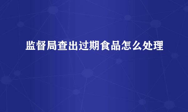 监督局查出过期食品怎么处理