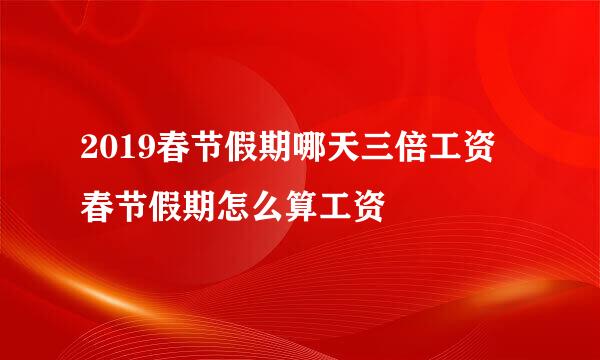 2019春节假期哪天三倍工资 春节假期怎么算工资