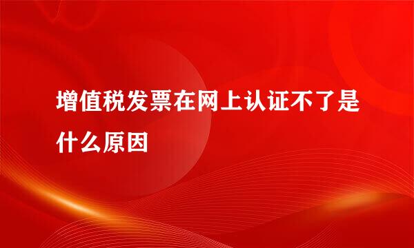 增值税发票在网上认证不了是什么原因