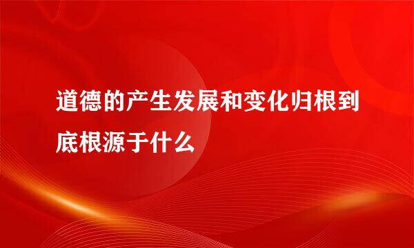 道德的产生发展和变化归根到底根源于什么