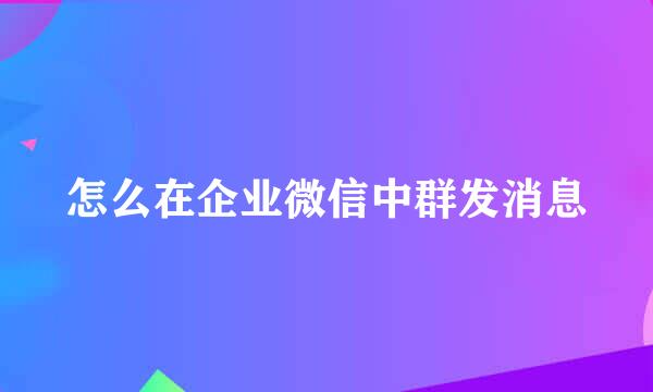 怎么在企业微信中群发消息