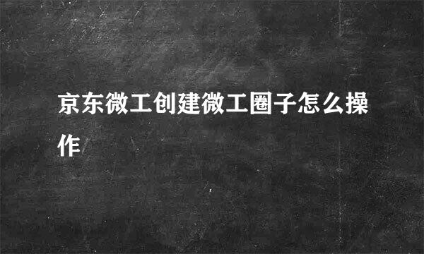 京东微工创建微工圈子怎么操作