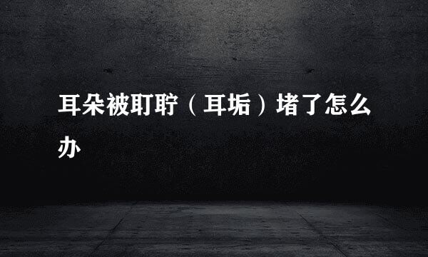 耳朵被耵聍（耳垢）堵了怎么办