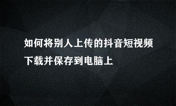 如何将别人上传的抖音短视频下载并保存到电脑上