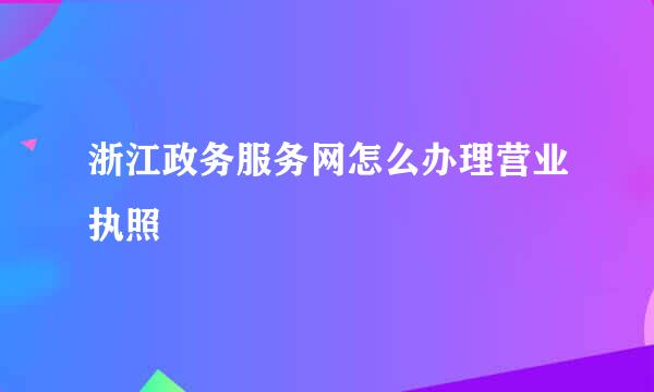浙江政务服务网怎么办理营业执照