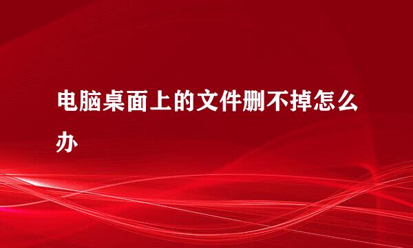 电脑桌面上的文件删不掉怎么办