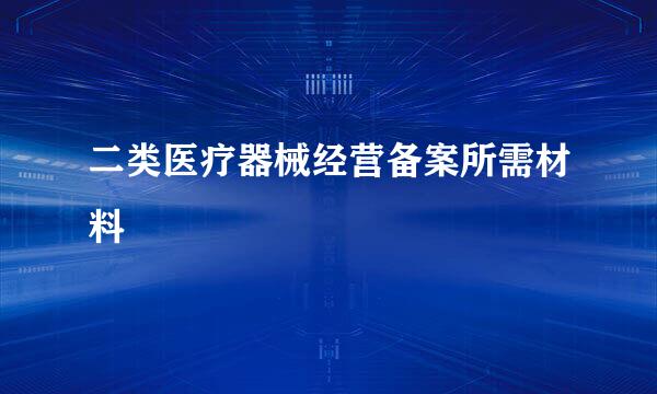 二类医疗器械经营备案所需材料